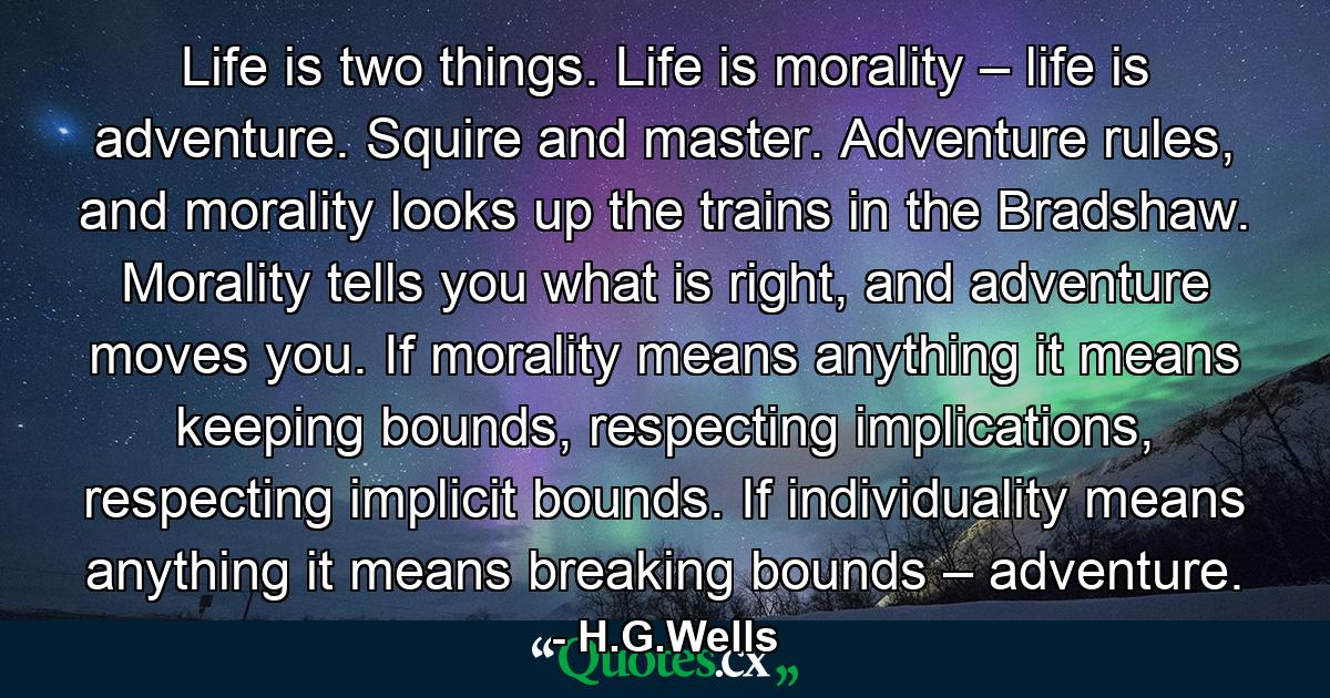 Life is two things. Life is morality – life is adventure. Squire and master. Adventure rules, and morality looks up the trains in the Bradshaw. Morality tells you what is right, and adventure moves you. If morality means anything it means keeping bounds, respecting implications, respecting implicit bounds. If individuality means anything it means breaking bounds – adventure. - Quote by H.G.Wells