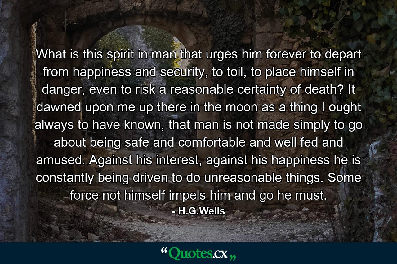 What is this spirit in man that urges him forever to depart from happiness and security, to toil, to place himself in danger, even to risk a reasonable certainty of death? It dawned upon me up there in the moon as a thing I ought always to have known, that man is not made simply to go about being safe and comfortable and well fed and amused. Against his interest, against his happiness he is constantly being driven to do unreasonable things. Some force not himself impels him and go he must. - Quote by H.G.Wells