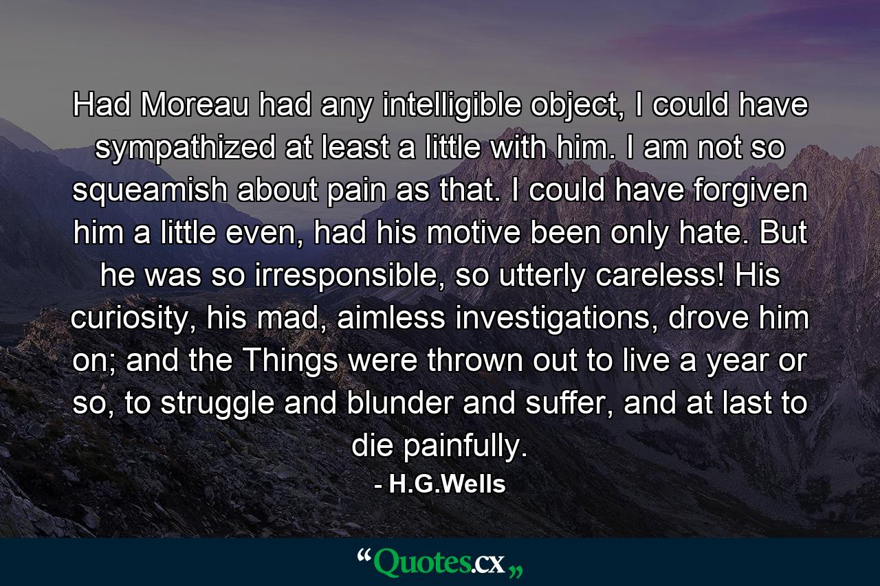 Had Moreau had any intelligible object, I could have sympathized at least a little with him. I am not so squeamish about pain as that. I could have forgiven him a little even, had his motive been only hate. But he was so irresponsible, so utterly careless! His curiosity, his mad, aimless investigations, drove him on; and the Things were thrown out to live a year or so, to struggle and blunder and suffer, and at last to die painfully. - Quote by H.G.Wells