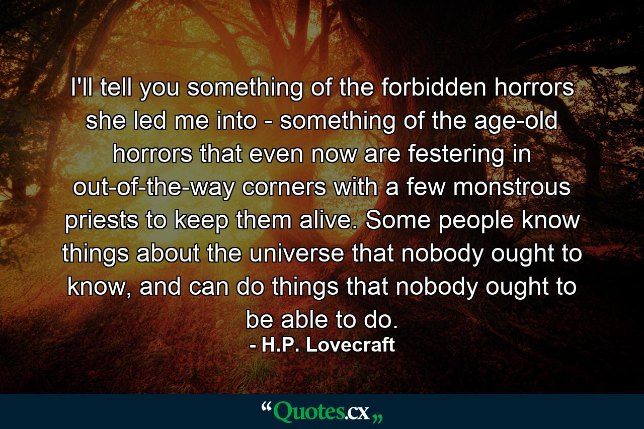 I'll tell you something of the forbidden horrors she led me into - something of the age-old horrors that even now are festering in out-of-the-way corners with a few monstrous priests to keep them alive. Some people know things about the universe that nobody ought to know, and can do things that nobody ought to be able to do. - Quote by H.P. Lovecraft