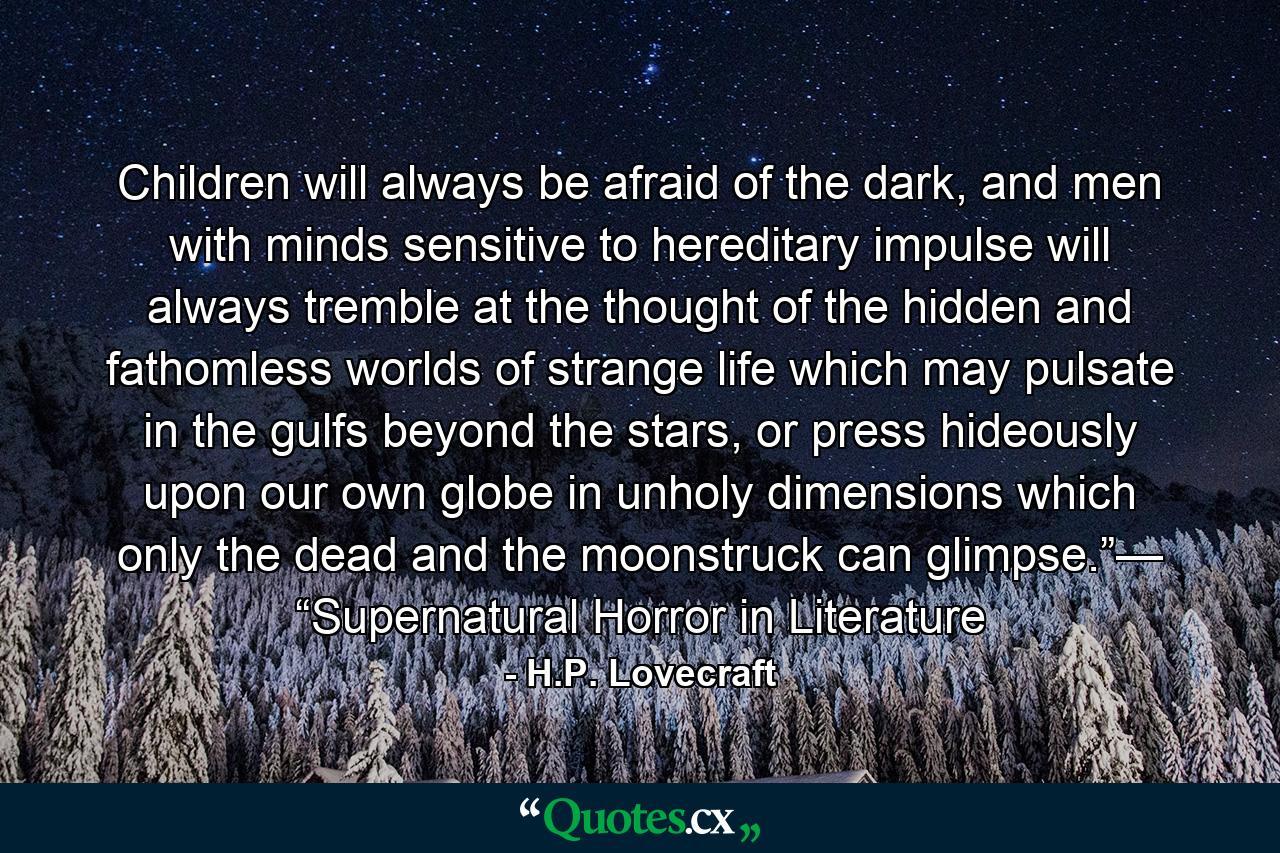 Children will always be afraid of the dark, and men with minds sensitive to hereditary impulse will always tremble at the thought of the hidden and fathomless worlds of strange life which may pulsate in the gulfs beyond the stars, or press hideously upon our own globe in unholy dimensions which only the dead and the moonstruck can glimpse.”— “Supernatural Horror in Literature - Quote by H.P. Lovecraft