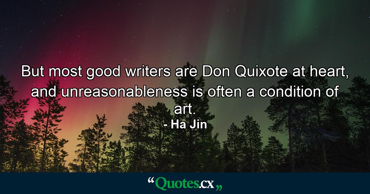 But most good writers are Don Quixote at heart, and unreasonableness is often a condition of art. - Quote by Ha Jin