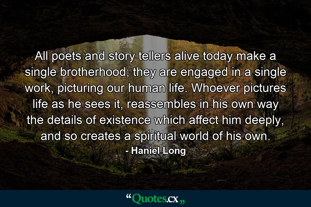 All poets and story tellers alive today make a single brotherhood; they are engaged in a single work, picturing our human life. Whoever pictures life as he sees it, reassembles in his own way the details of existence which affect him deeply, and so creates a spiritual world of his own. - Quote by Haniel Long