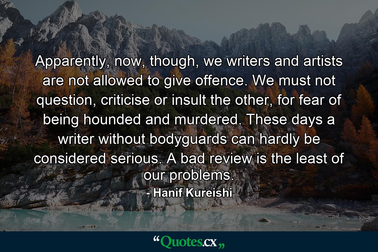 Apparently, now, though, we writers and artists are not allowed to give offence. We must not question, criticise or insult the other, for fear of being hounded and murdered. These days a writer without bodyguards can hardly be considered serious. A bad review is the least of our problems. - Quote by Hanif Kureishi