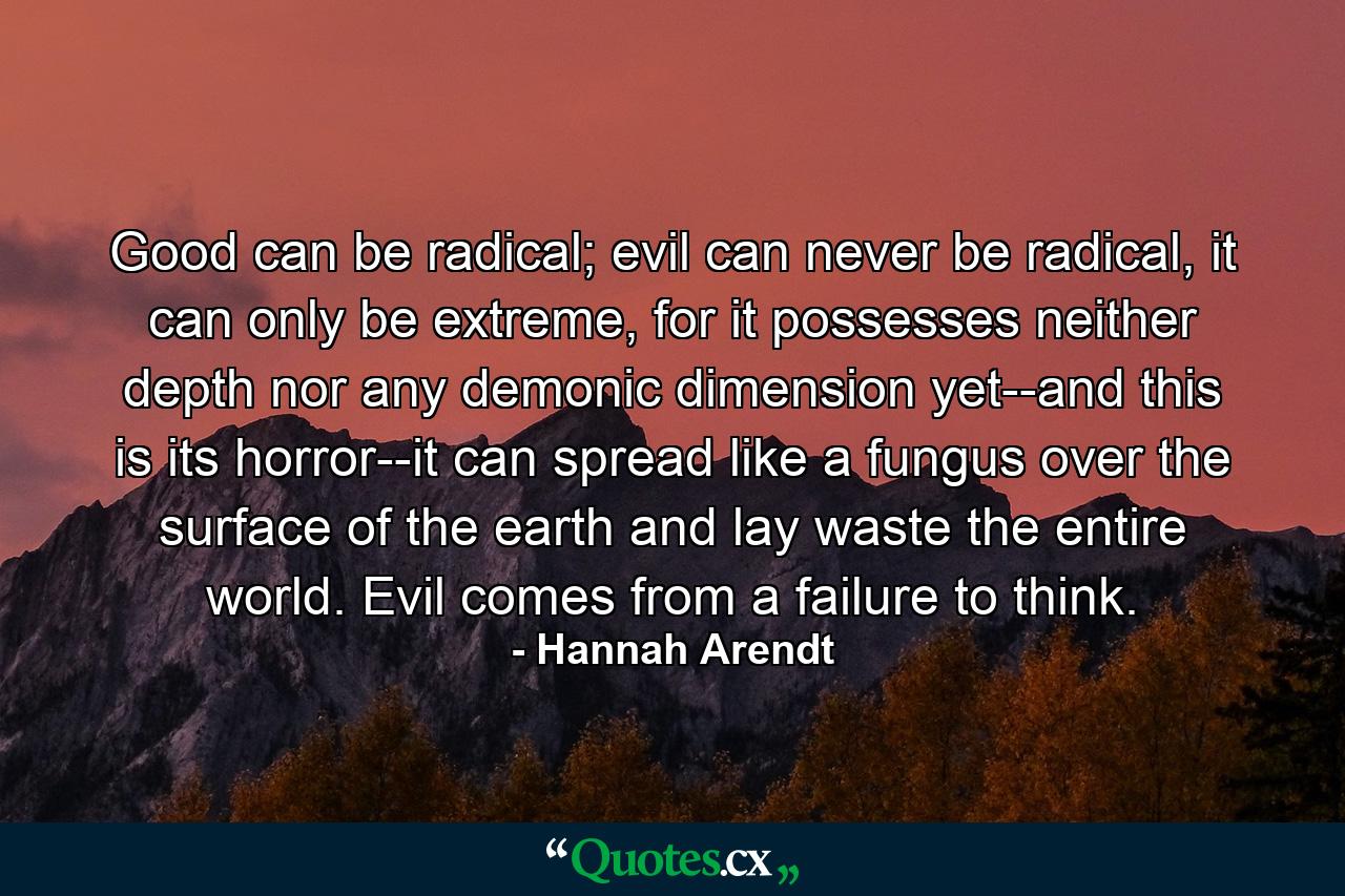 Good can be radical; evil can never be radical, it can only be extreme, for it possesses neither depth nor any demonic dimension yet--and this is its horror--it can spread like a fungus over the surface of the earth and lay waste the entire world. Evil comes from a failure to think. - Quote by Hannah Arendt