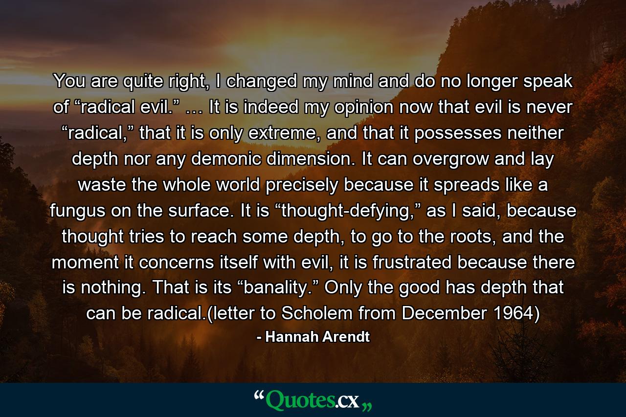 You are quite right, I changed my mind and do no longer speak of “radical evil.” … It is indeed my opinion now that evil is never “radical,” that it is only extreme, and that it possesses neither depth nor any demonic dimension. It can overgrow and lay waste the whole world precisely because it spreads like a fungus on the surface. It is “thought-defying,” as I said, because thought tries to reach some depth, to go to the roots, and the moment it concerns itself with evil, it is frustrated because there is nothing. That is its “banality.” Only the good has depth that can be radical.(letter to Scholem from December 1964) - Quote by Hannah Arendt