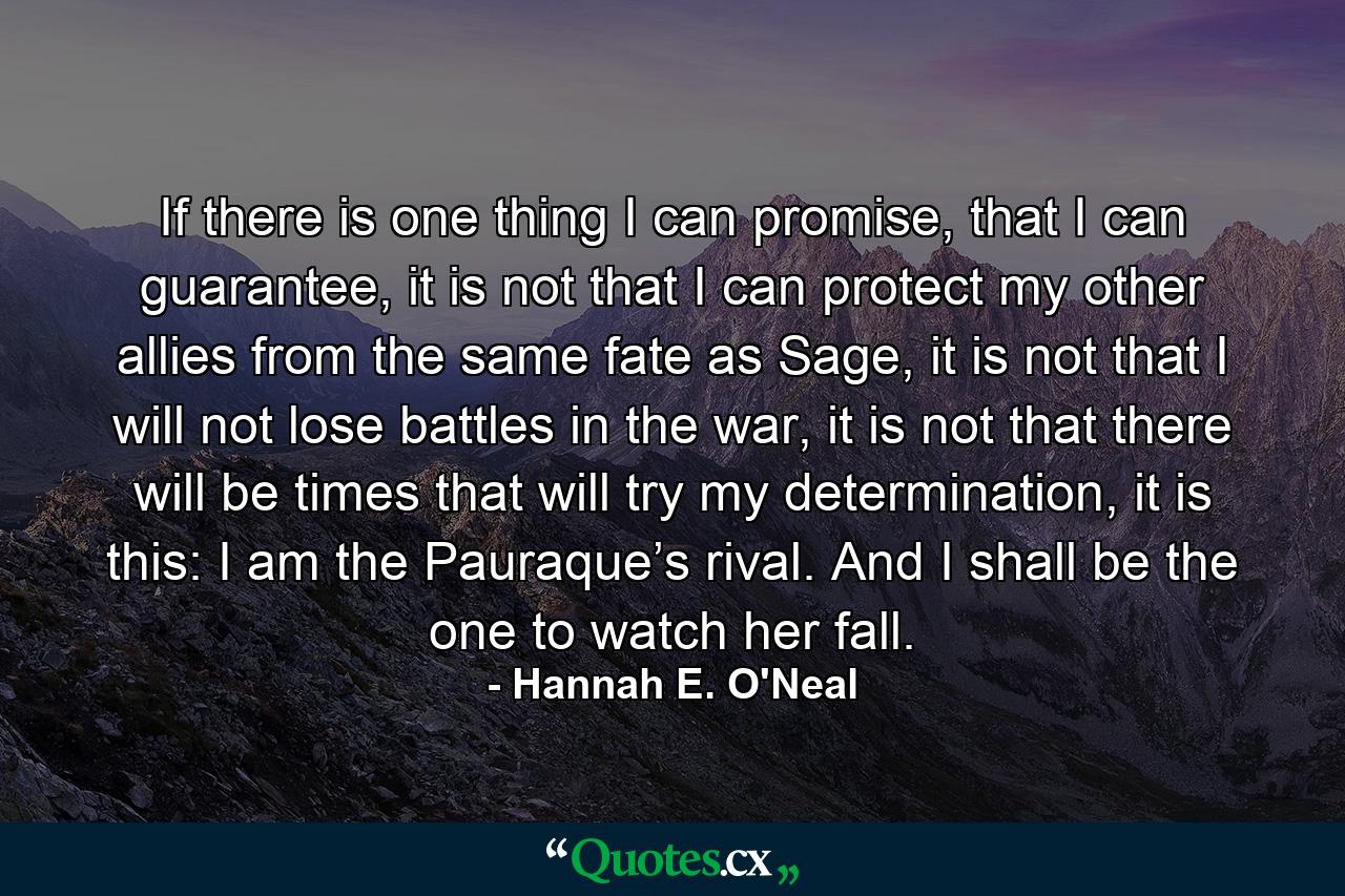 If there is one thing I can promise, that I can guarantee, it is not that I can protect my other allies from the same fate as Sage, it is not that I will not lose battles in the war, it is not that there will be times that will try my determination, it is this: I am the Pauraque’s rival. And I shall be the one to watch her fall. - Quote by Hannah E. O'Neal