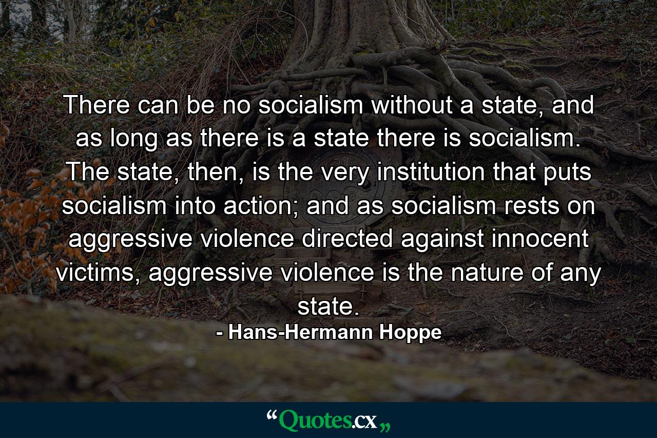 There can be no socialism without a state, and as long as there is a state there is socialism. The state, then, is the very institution that puts socialism into action; and as socialism rests on aggressive violence directed against innocent victims, aggressive violence is the nature of any state. - Quote by Hans-Hermann Hoppe