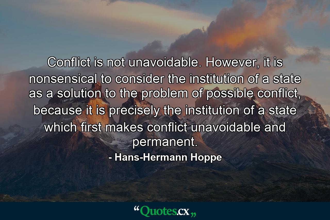 Conflict is not unavoidable. However, it is nonsensical to consider the institution of a state as a solution to the problem of possible conflict, because it is precisely the institution of a state which first makes conflict unavoidable and permanent. - Quote by Hans-Hermann Hoppe