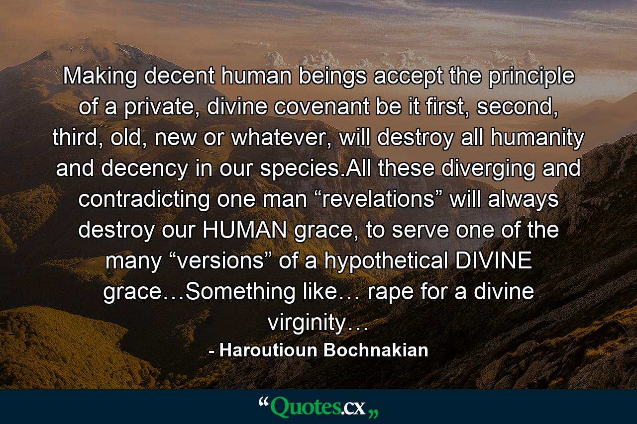 Making decent human beings accept the principle of a private, divine covenant be it first, second, third, old, new or whatever, will destroy all humanity and decency in our species.All these diverging and contradicting one man “revelations” will always destroy our HUMAN grace, to serve one of the many “versions” of a hypothetical DIVINE grace…Something like… rape for a divine virginity… - Quote by Haroutioun Bochnakian