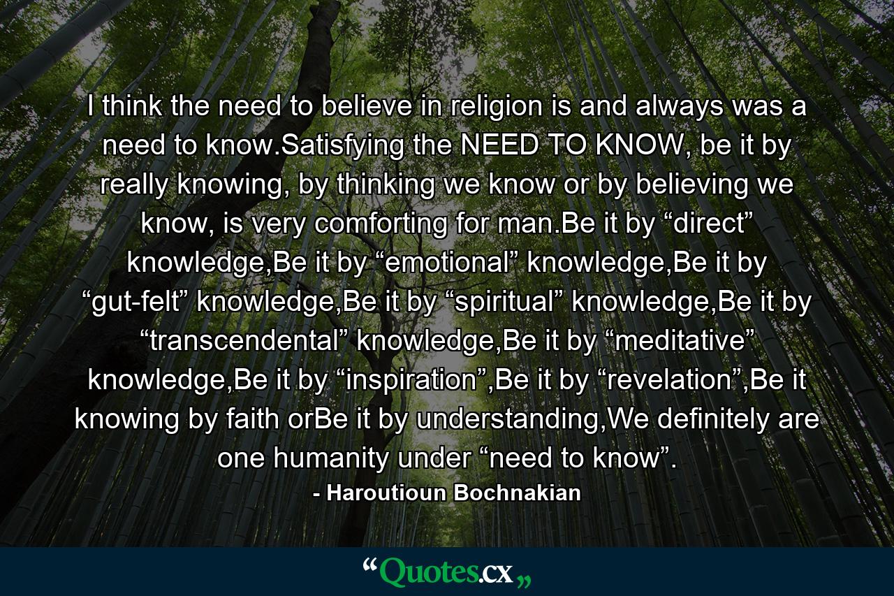 I think the need to believe in religion is and always was a need to know.Satisfying the NEED TO KNOW, be it by really knowing, by thinking we know or by believing we know, is very comforting for man.Be it by “direct” knowledge,Be it by “emotional” knowledge,Be it by “gut-felt” knowledge,Be it by “spiritual” knowledge,Be it by “transcendental” knowledge,Be it by “meditative” knowledge,Be it by “inspiration”,Be it by “revelation”,Be it knowing by faith orBe it by understanding,We definitely are one humanity under “need to know”. - Quote by Haroutioun Bochnakian