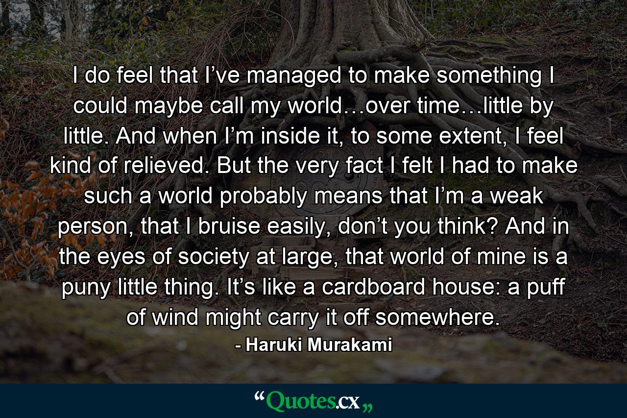 I do feel that I’ve managed to make something I could maybe call my world…over time…little by little. And when I’m inside it, to some extent, I feel kind of relieved. But the very fact I felt I had to make such a world probably means that I’m a weak person, that I bruise easily, don’t you think? And in the eyes of society at large, that world of mine is a puny little thing. It’s like a cardboard house: a puff of wind might carry it off somewhere. - Quote by Haruki Murakami