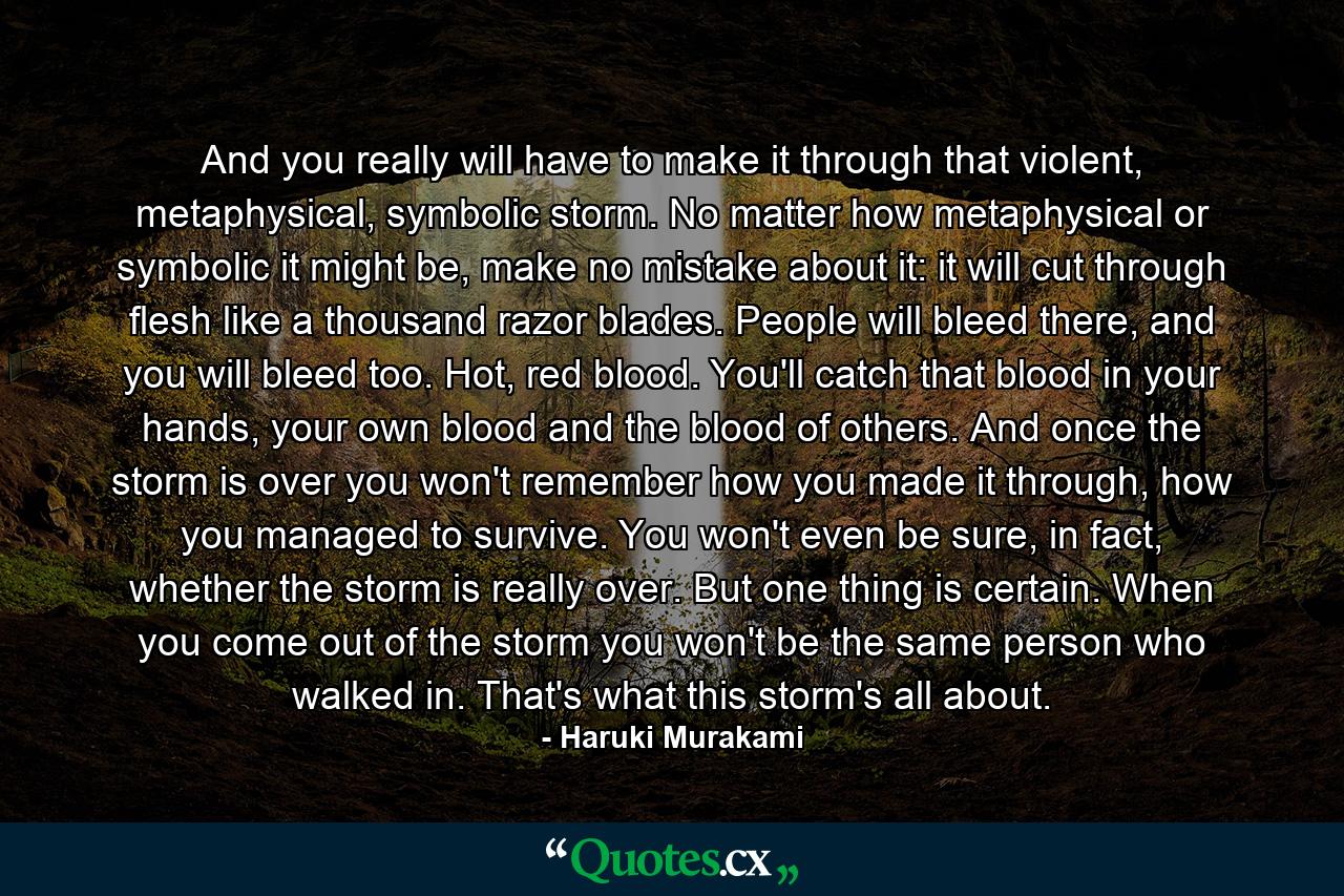 And you really will have to make it through that violent, metaphysical, symbolic storm. No matter how metaphysical or symbolic it might be, make no mistake about it: it will cut through flesh like a thousand razor blades. People will bleed there, and you will bleed too. Hot, red blood. You'll catch that blood in your hands, your own blood and the blood of others. And once the storm is over you won't remember how you made it through, how you managed to survive. You won't even be sure, in fact, whether the storm is really over. But one thing is certain. When you come out of the storm you won't be the same person who walked in. That's what this storm's all about. - Quote by Haruki Murakami