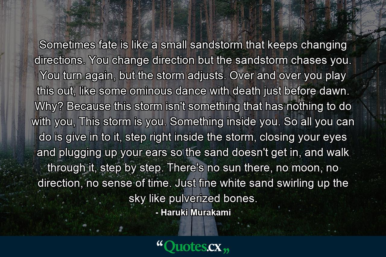 Sometimes fate is like a small sandstorm that keeps changing directions. You change direction but the sandstorm chases you. You turn again, but the storm adjusts. Over and over you play this out, like some ominous dance with death just before dawn. Why? Because this storm isn't something that has nothing to do with you, This storm is you. Something inside you. So all you can do is give in to it, step right inside the storm, closing your eyes and plugging up your ears so the sand doesn't get in, and walk through it, step by step. There's no sun there, no moon, no direction, no sense of time. Just fine white sand swirling up the sky like pulverized bones. - Quote by Haruki Murakami