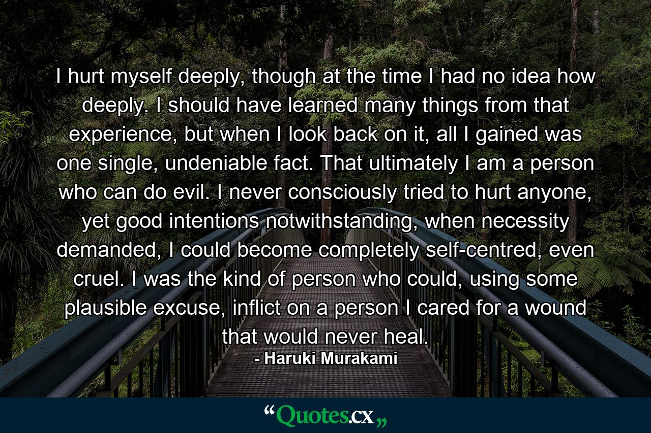 I hurt myself deeply, though at the time I had no idea how deeply. I should have learned many things from that experience, but when I look back on it, all I gained was one single, undeniable fact. That ultimately I am a person who can do evil. I never consciously tried to hurt anyone, yet good intentions notwithstanding, when necessity demanded, I could become completely self-centred, even cruel. I was the kind of person who could, using some plausible excuse, inflict on a person I cared for a wound that would never heal. - Quote by Haruki Murakami