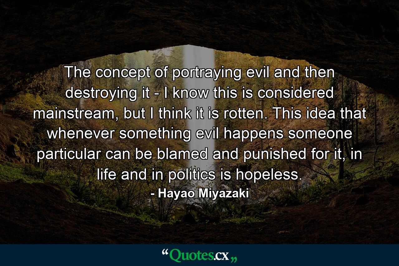 The concept of portraying evil and then destroying it - I know this is considered mainstream, but I think it is rotten. This idea that whenever something evil happens someone particular can be blamed and punished for it, in life and in politics is hopeless. - Quote by Hayao Miyazaki