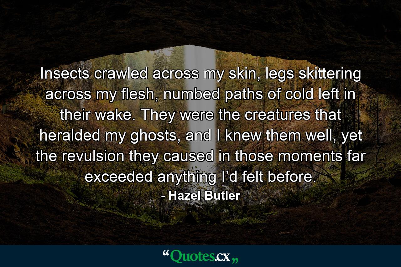 Insects crawled across my skin, legs skittering across my flesh, numbed paths of cold left in their wake. They were the creatures that heralded my ghosts, and I knew them well, yet the revulsion they caused in those moments far exceeded anything I’d felt before. - Quote by Hazel Butler