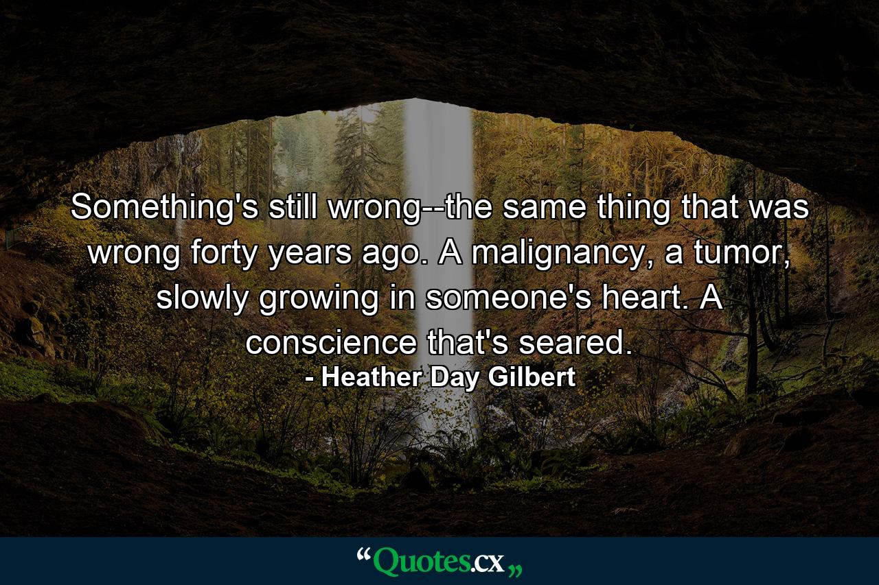 Something's still wrong--the same thing that was wrong forty years ago. A malignancy, a tumor, slowly growing in someone's heart. A conscience that's seared. - Quote by Heather Day Gilbert