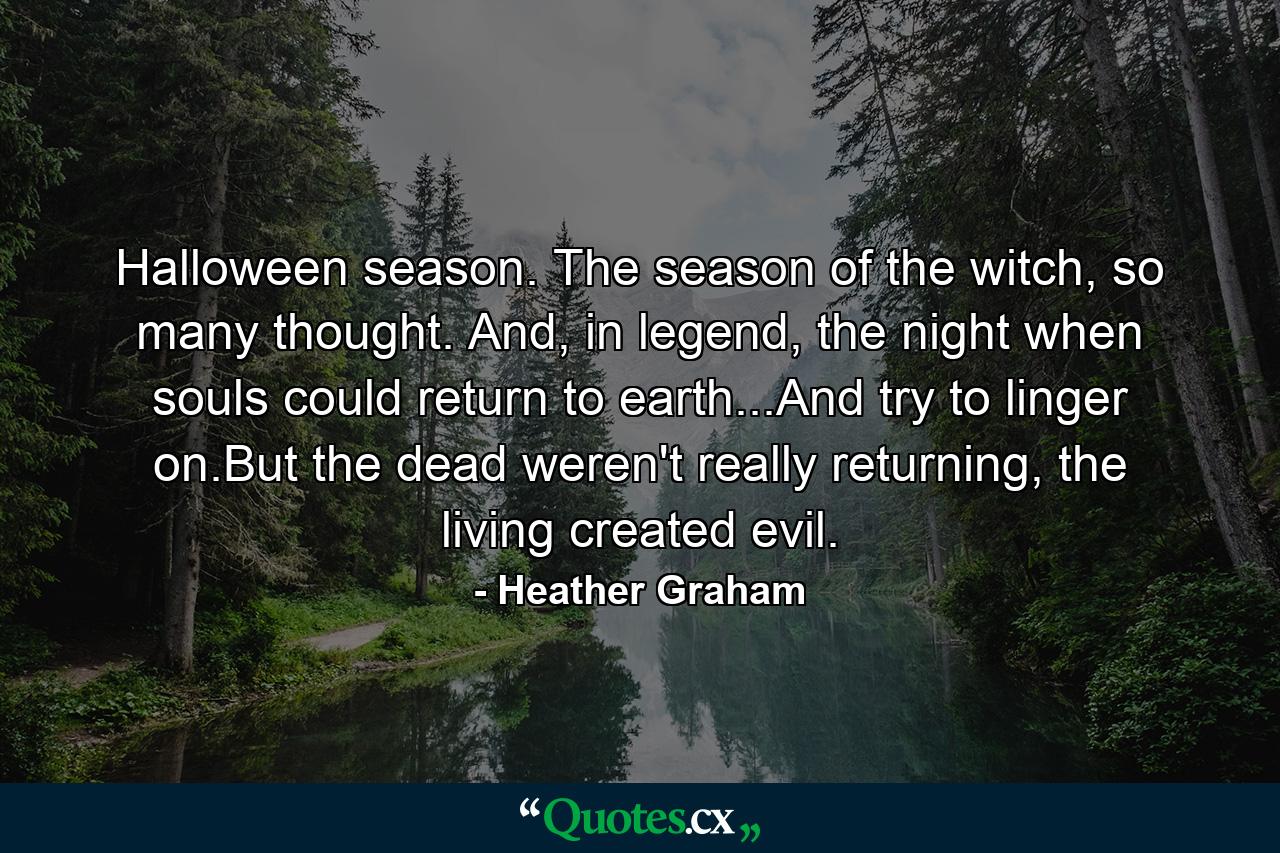 Halloween season. The season of the witch, so many thought. And, in legend, the night when souls could return to earth...And try to linger on.But the dead weren't really returning, the living created evil. - Quote by Heather Graham