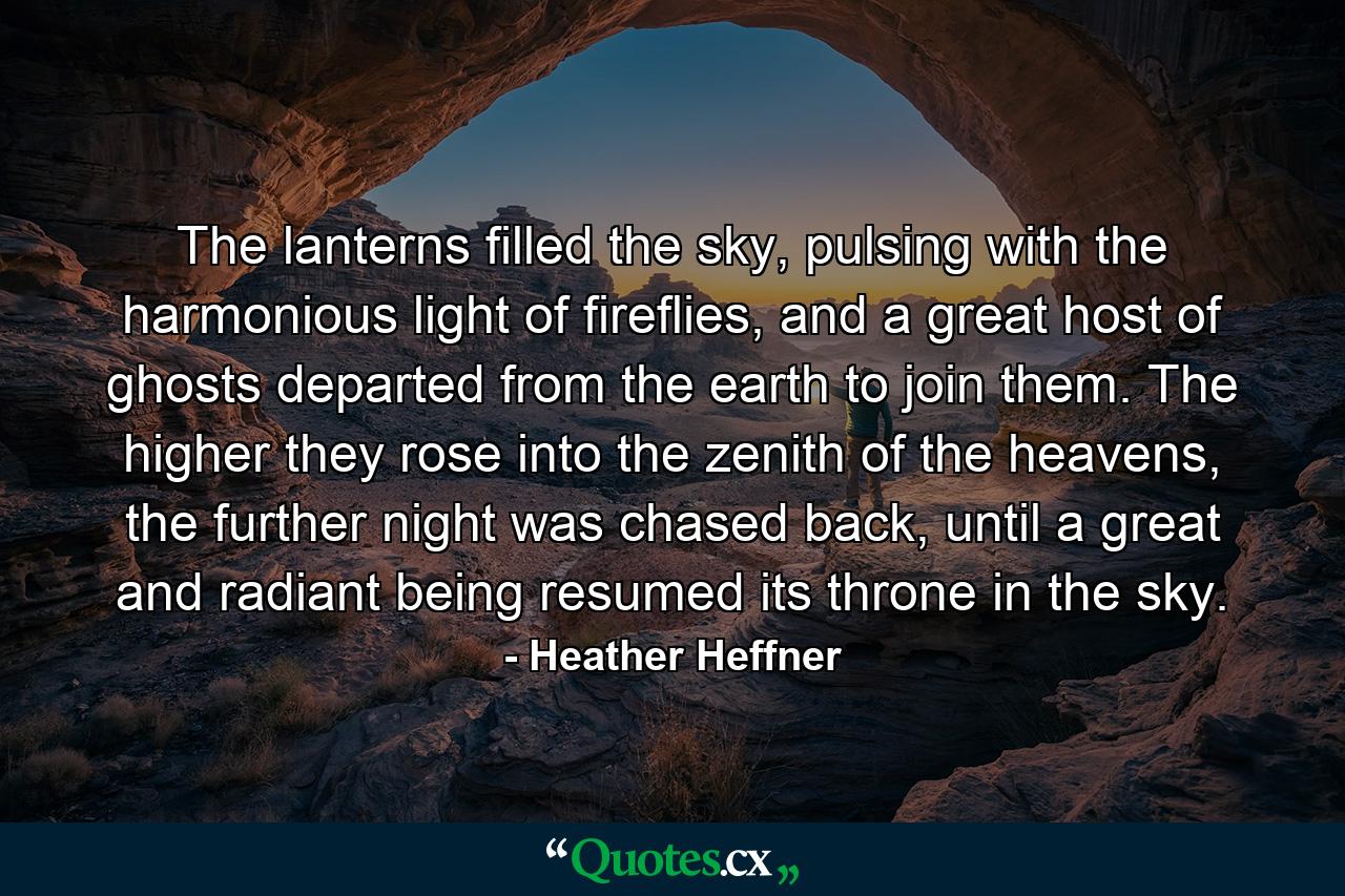 The lanterns filled the sky, pulsing with the harmonious light of fireflies, and a great host of ghosts departed from the earth to join them. The higher they rose into the zenith of the heavens, the further night was chased back, until a great and radiant being resumed its throne in the sky. - Quote by Heather Heffner