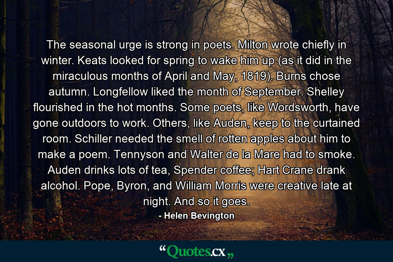 The seasonal urge is strong in poets. Milton wrote chiefly in winter. Keats looked for spring to wake him up (as it did in the miraculous months of April and May, 1819). Burns chose autumn. Longfellow liked the month of September. Shelley flourished in the hot months. Some poets, like Wordsworth, have gone outdoors to work. Others, like Auden, keep to the curtained room. Schiller needed the smell of rotten apples about him to make a poem. Tennyson and Walter de la Mare had to smoke. Auden drinks lots of tea, Spender coffee; Hart Crane drank alcohol. Pope, Byron, and William Morris were creative late at night. And so it goes. - Quote by Helen Bevington