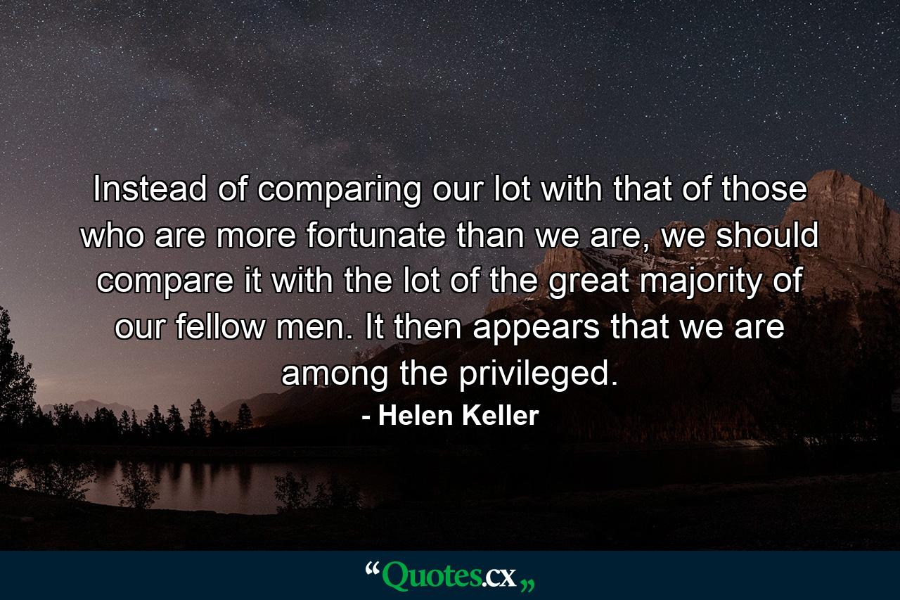 Instead of comparing our lot with that of those who are more fortunate than we are, we should compare it with the lot of the great majority of our fellow men. It then appears that we are among the privileged. - Quote by Helen Keller