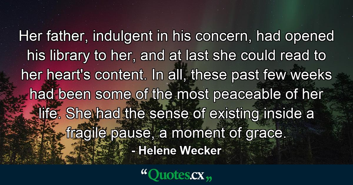 Her father, indulgent in his concern, had opened his library to her, and at last she could read to her heart's content. In all, these past few weeks had been some of the most peaceable of her life. She had the sense of existing inside a fragile pause, a moment of grace. - Quote by Helene Wecker