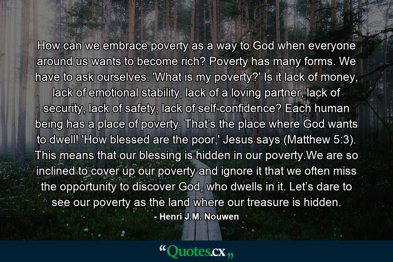 How can we embrace poverty as a way to God when everyone around us wants to become rich? Poverty has many forms. We have to ask ourselves: 'What is my poverty?' Is it lack of money, lack of emotional stability, lack of a loving partner, lack of security, lack of safety, lack of self-confidence? Each human being has a place of poverty. That’s the place where God wants to dwell! 'How blessed are the poor,' Jesus says (Matthew 5:3). This means that our blessing is hidden in our poverty.We are so inclined to cover up our poverty and ignore it that we often miss the opportunity to discover God, who dwells in it. Let’s dare to see our poverty as the land where our treasure is hidden. - Quote by Henri J.M. Nouwen