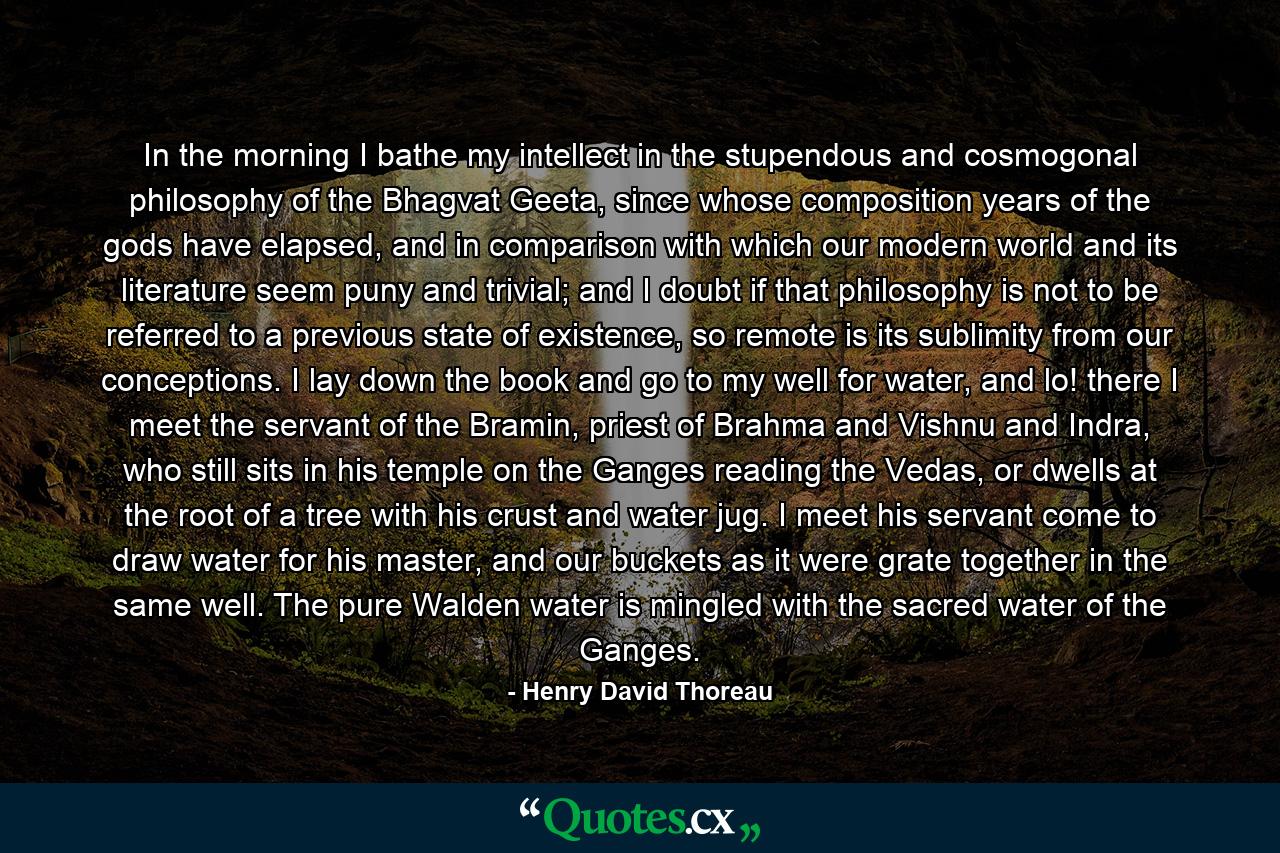 In the morning I bathe my intellect in the stupendous and cosmogonal philosophy of the Bhagvat Geeta, since whose composition years of the gods have elapsed, and in comparison with which our modern world and its literature seem puny and trivial; and I doubt if that philosophy is not to be referred to a previous state of existence, so remote is its sublimity from our conceptions. I lay down the book and go to my well for water, and lo! there I meet the servant of the Bramin, priest of Brahma and Vishnu and Indra, who still sits in his temple on the Ganges reading the Vedas, or dwells at the root of a tree with his crust and water jug. I meet his servant come to draw water for his master, and our buckets as it were grate together in the same well. The pure Walden water is mingled with the sacred water of the Ganges. - Quote by Henry David Thoreau