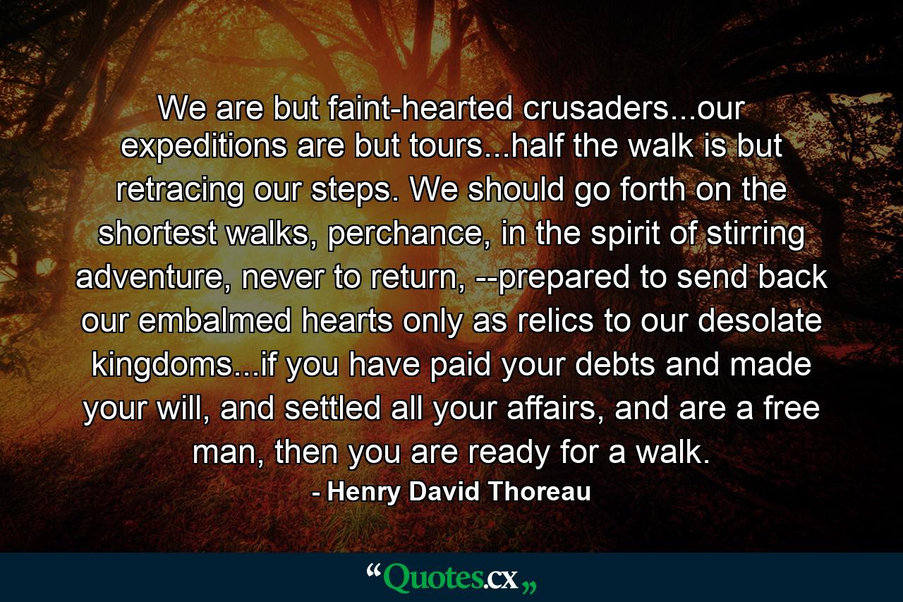 We are but faint-hearted crusaders...our expeditions are but tours...half the walk is but retracing our steps. We should go forth on the shortest walks, perchance, in the spirit of stirring adventure, never to return, --prepared to send back our embalmed hearts only as relics to our desolate kingdoms...if you have paid your debts and made your will, and settled all your affairs, and are a free man, then you are ready for a walk. - Quote by Henry David Thoreau