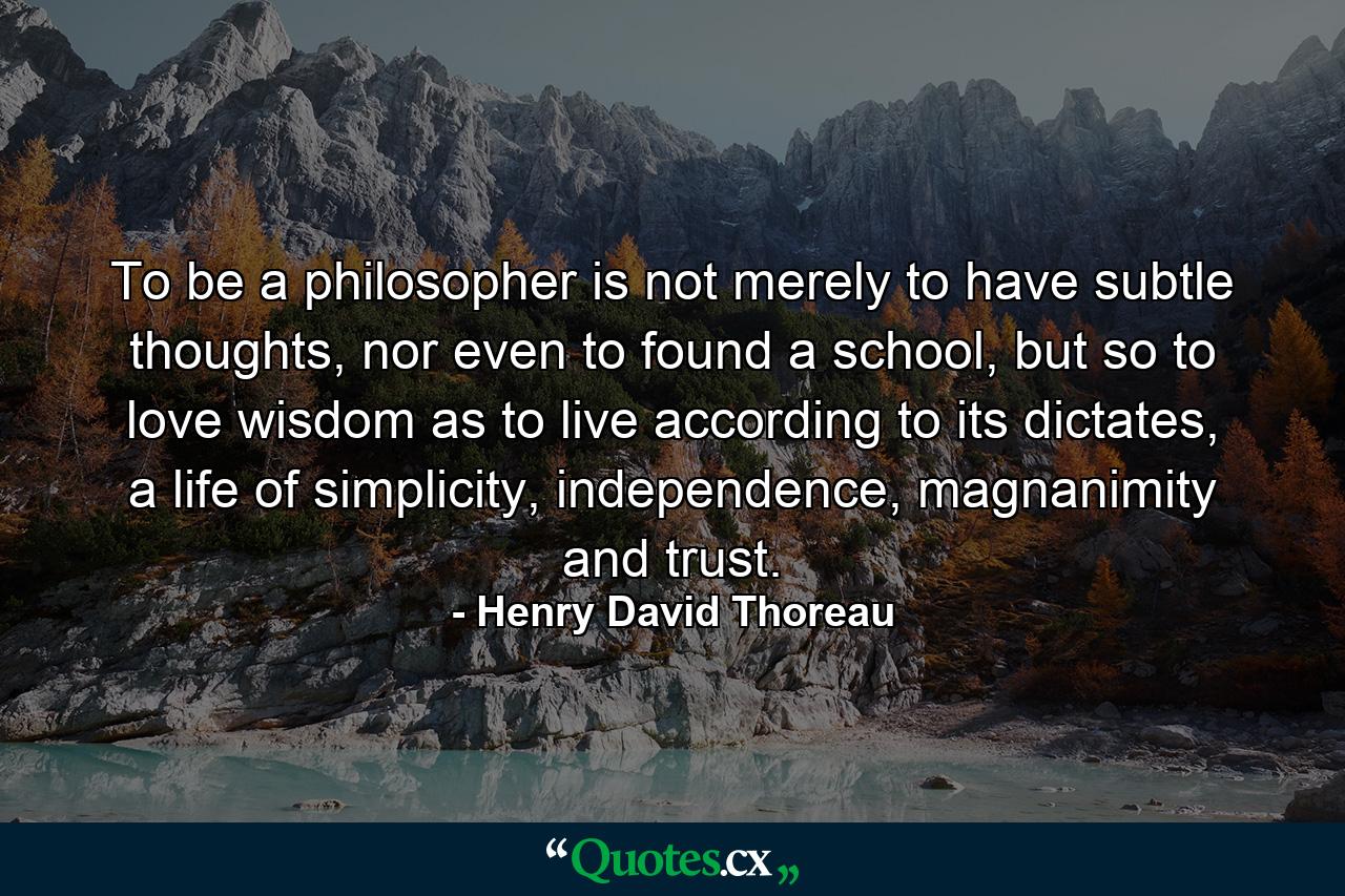 To be a philosopher is not merely to have subtle thoughts, nor even to found a school, but so to love wisdom as to live according to its dictates, a life of simplicity, independence, magnanimity and trust. - Quote by Henry David Thoreau