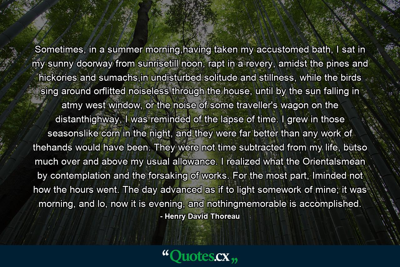 Sometimes, in a summer morning,having taken my accustomed bath, I sat in my sunny doorway from sunrisetill noon, rapt in a revery, amidst the pines and hickories and sumachs,in undisturbed solitude and stillness, while the birds sing around orflitted noiseless through the house, until by the sun falling in atmy west window, or the noise of some traveller's wagon on the distanthighway, I was reminded of the lapse of time. I grew in those seasonslike corn in the night, and they were far better than any work of thehands would have been. They were not time subtracted from my life, butso much over and above my usual allowance. I realized what the Orientalsmean by contemplation and the forsaking of works. For the most part, Iminded not how the hours went. The day advanced as if to light somework of mine; it was morning, and lo, now it is evening, and nothingmemorable is accomplished. - Quote by Henry David Thoreau