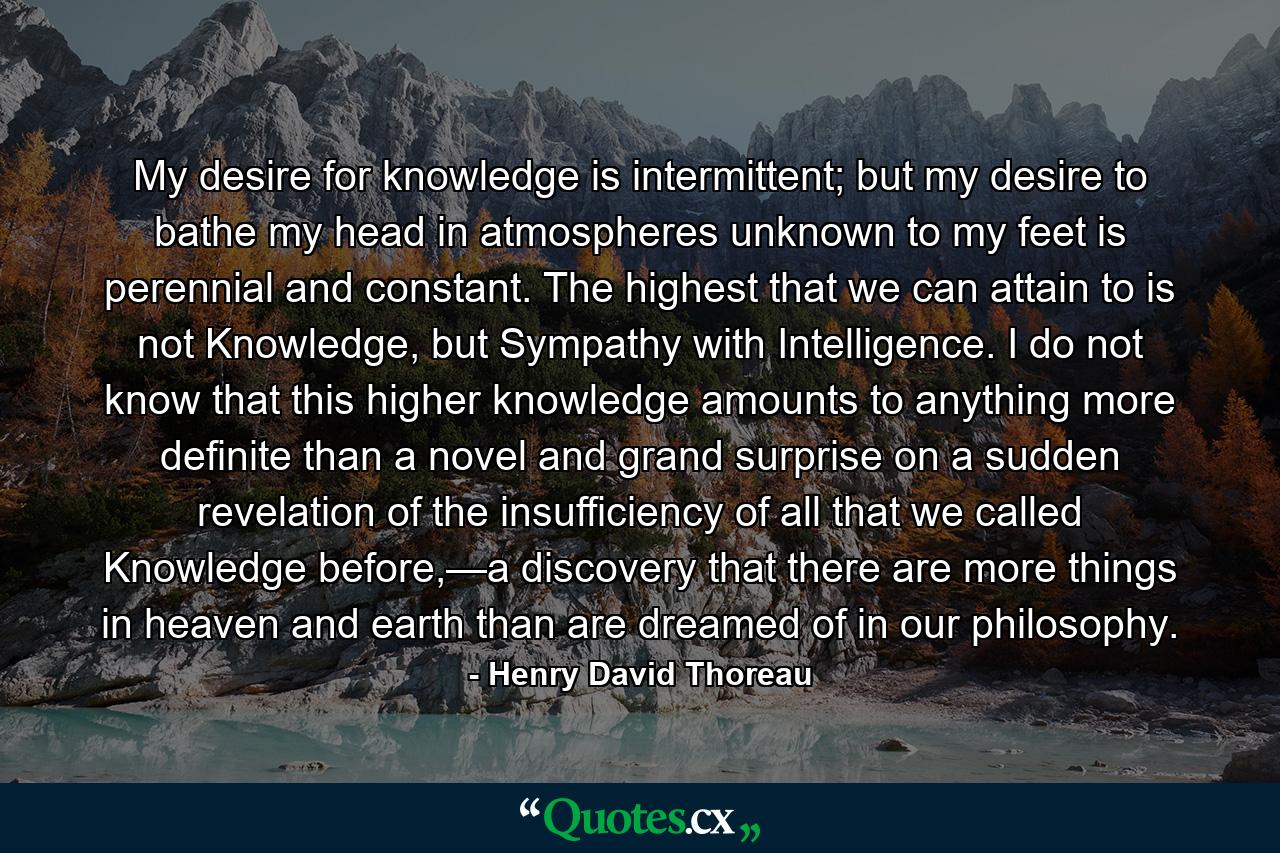 My desire for knowledge is intermittent; but my desire to bathe my head in atmospheres unknown to my feet is perennial and constant. The highest that we can attain to is not Knowledge, but Sympathy with Intelligence. I do not know that this higher knowledge amounts to anything more definite than a novel and grand surprise on a sudden revelation of the insufficiency of all that we called Knowledge before,—a discovery that there are more things in heaven and earth than are dreamed of in our philosophy. - Quote by Henry David Thoreau