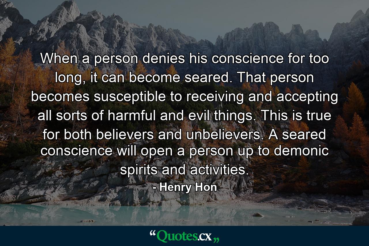 When a person denies his conscience for too long, it can become seared. That person becomes susceptible to receiving and accepting all sorts of harmful and evil things. This is true for both believers and unbelievers. A seared conscience will open a person up to demonic spirits and activities. - Quote by Henry Hon