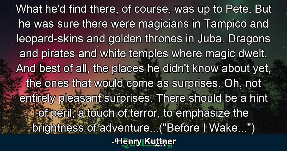 What he'd find there, of course, was up to Pete. But he was sure there were magicians in Tampico and leopard-skins and golden thrones in Juba. Dragons and pirates and white temples where magic dwelt. And best of all, the places he didn't know about yet, the ones that would come as surprises. Oh, not entirely pleasant surprises. There should be a hint of peril, a touch of terror, to emphasize the brightness of adventure...(