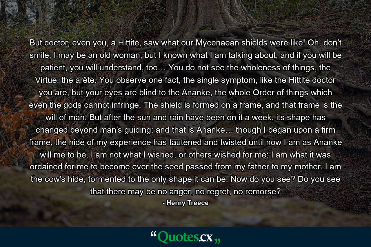 But doctor, even you, a Hittite, saw what our Mycenaean shields were like! Oh, don’t smile, I may be an old woman, but I known what I am talking about, and if you will be patient, you will understand, too… You do not see the wholeness of things, the Virtue, the arête. You observe one fact, the single symptom, like the Hittite doctor you are, but your eyes are blind to the Ananke, the whole Order of things which even the gods cannot infringe. The shield is formed on a frame, and that frame is the will of man. But after the sun and rain have been on it a week, its shape has changed beyond man’s guiding; and that is Ananke… though I began upon a firm frame, the hide of my experience has tautened and twisted until now I am as Ananke will me to be. I am not what I wished, or others wished for me: I am what it was ordained for me to become ever the seed passed from my father to my mother. I am the cow’s hide, tormented to the only shape it can be. Now do you see? Do you see that there may be no anger, no regret, no remorse? - Quote by Henry Treece