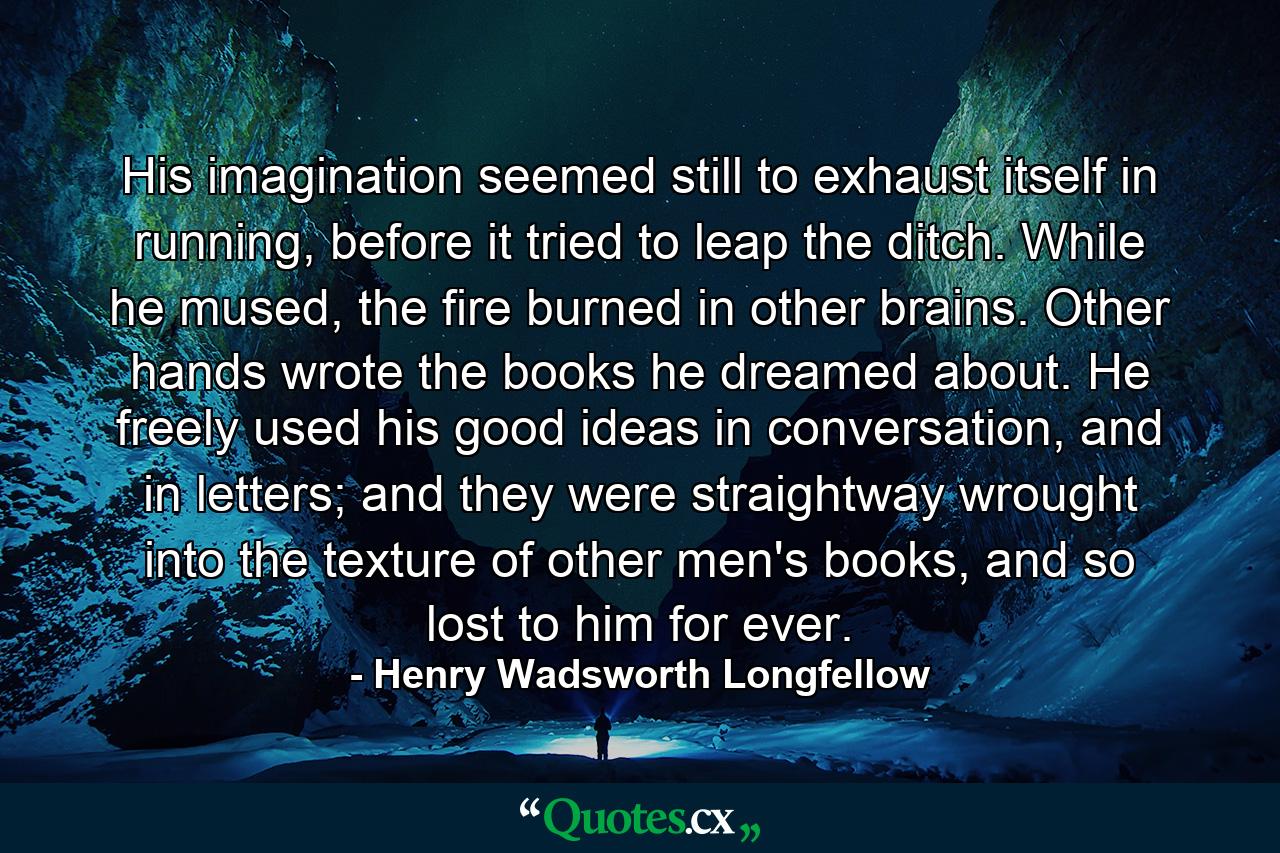 His imagination seemed still to exhaust itself in running, before it tried to leap the ditch. While he mused, the fire burned in other brains. Other hands wrote the books he dreamed about. He freely used his good ideas in conversation, and in letters; and they were straightway wrought into the texture of other men's books, and so lost to him for ever. - Quote by Henry Wadsworth Longfellow