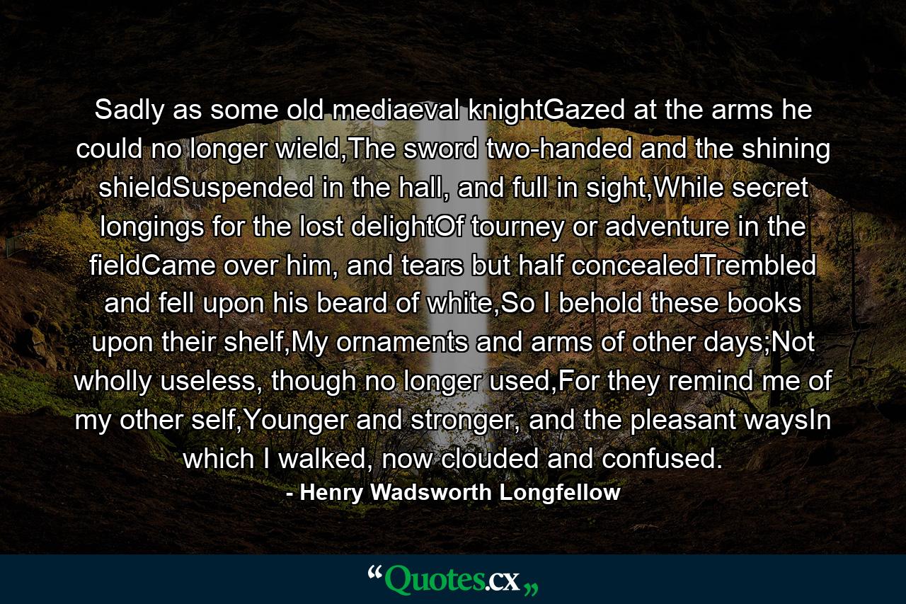 Sadly as some old mediaeval knightGazed at the arms he could no longer wield,The sword two-handed and the shining shieldSuspended in the hall, and full in sight,While secret longings for the lost delightOf tourney or adventure in the fieldCame over him, and tears but half concealedTrembled and fell upon his beard of white,So I behold these books upon their shelf,My ornaments and arms of other days;Not wholly useless, though no longer used,For they remind me of my other self,Younger and stronger, and the pleasant waysIn which I walked, now clouded and confused. - Quote by Henry Wadsworth Longfellow