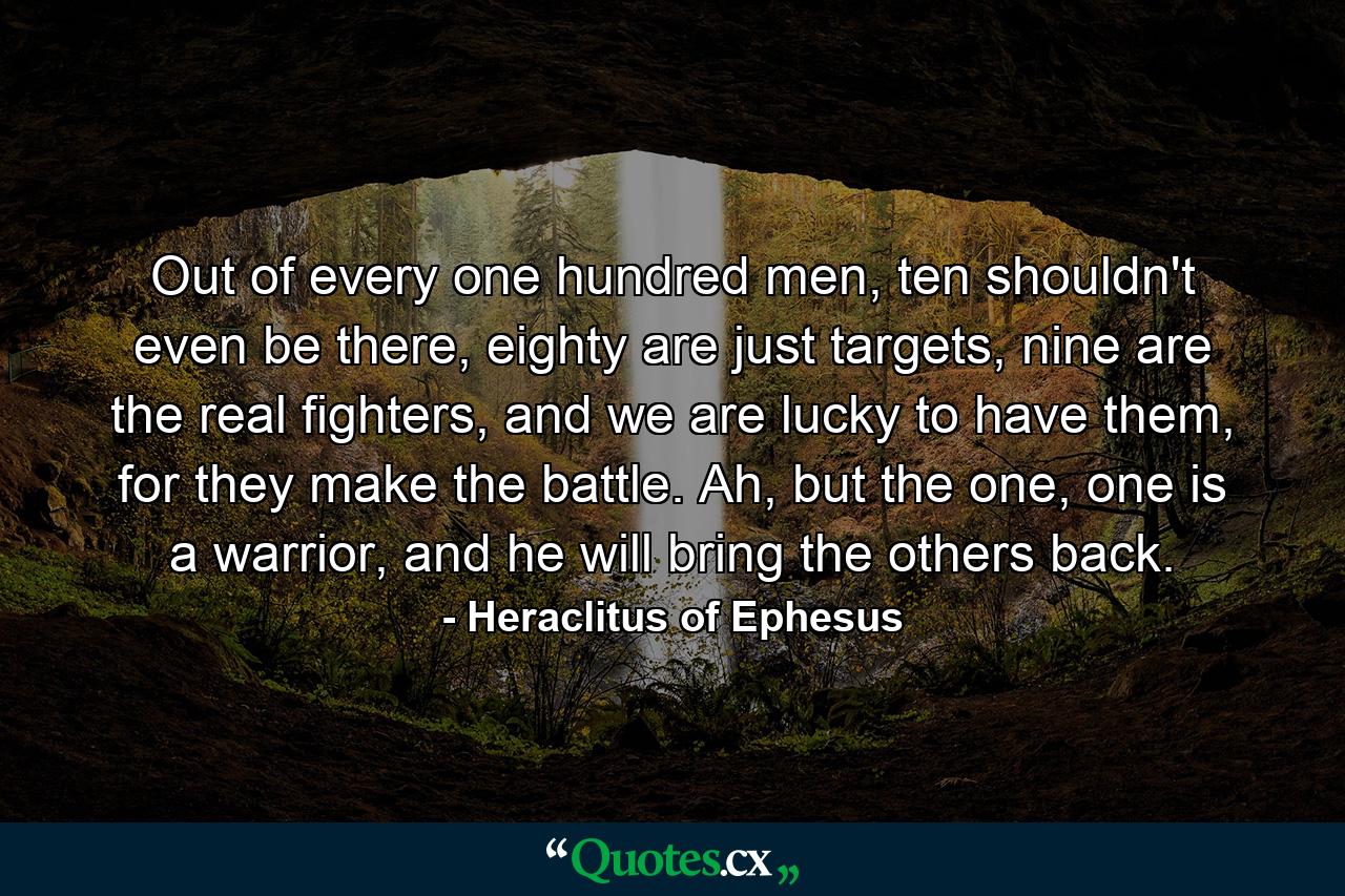 Out of every one hundred men, ten shouldn't even be there, eighty are just targets, nine are the real fighters, and we are lucky to have them, for they make the battle. Ah, but the one, one is a warrior, and he will bring the others back. - Quote by Heraclitus of Ephesus