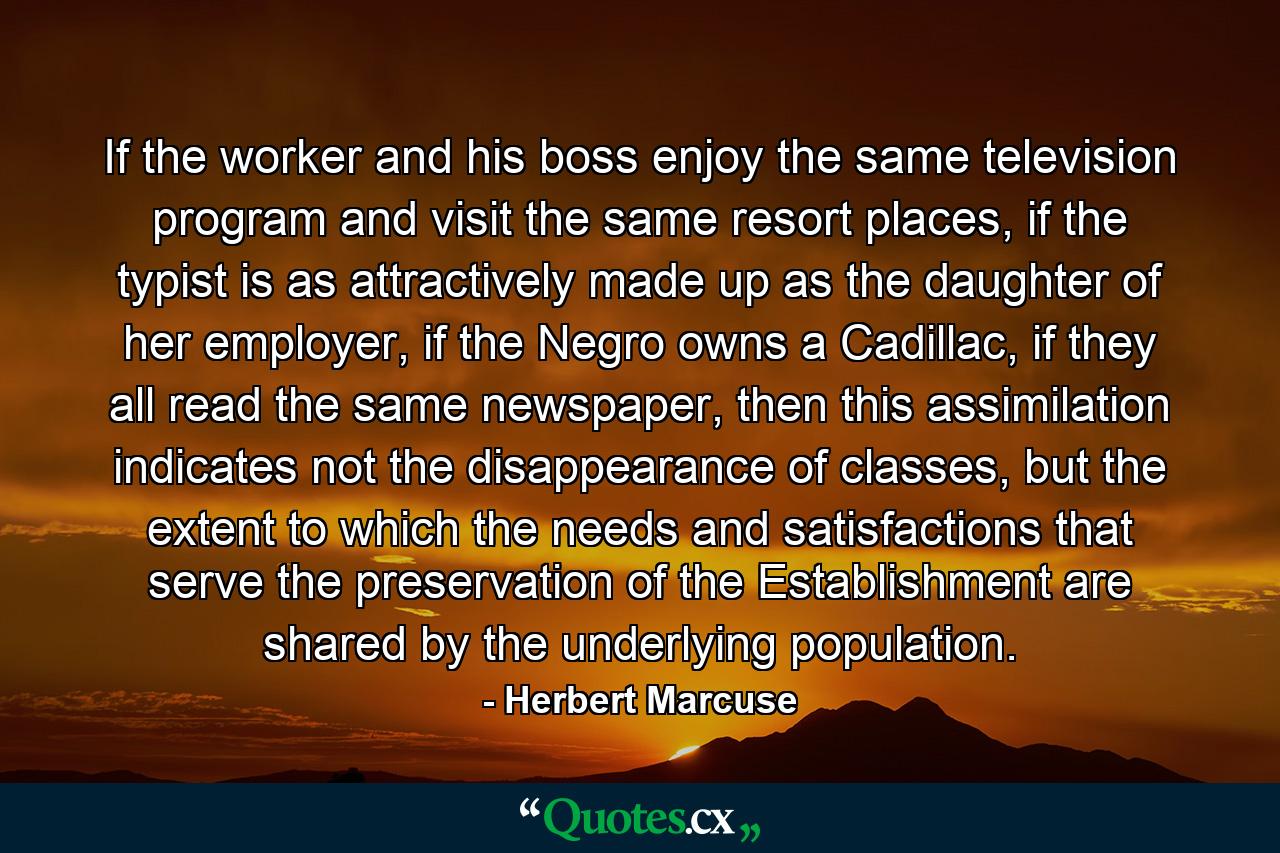 If the worker and his boss enjoy the same television program and visit the same resort places, if the typist is as attractively made up as the daughter of her employer, if the Negro owns a Cadillac, if they all read the same newspaper, then this assimilation indicates not the disappearance of classes, but the extent to which the needs and satisfactions that serve the preservation of the Establishment are shared by the underlying population. - Quote by Herbert Marcuse