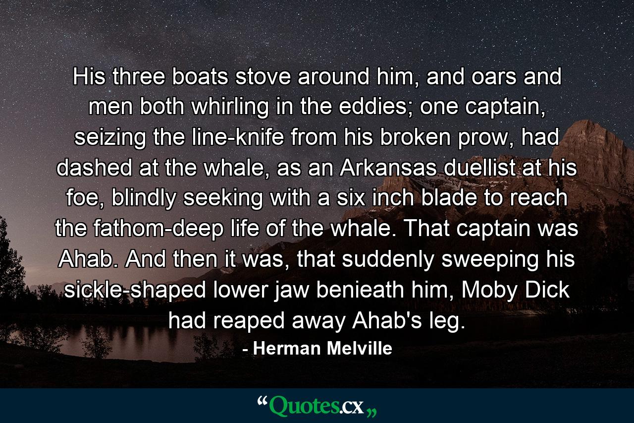 His three boats stove around him, and oars and men both whirling in the eddies; one captain, seizing the line-knife from his broken prow, had dashed at the whale, as an Arkansas duellist at his foe, blindly seeking with a six inch blade to reach the fathom-deep life of the whale. That captain was Ahab. And then it was, that suddenly sweeping his sickle-shaped lower jaw benieath him, Moby Dick had reaped away Ahab's leg. - Quote by Herman Melville