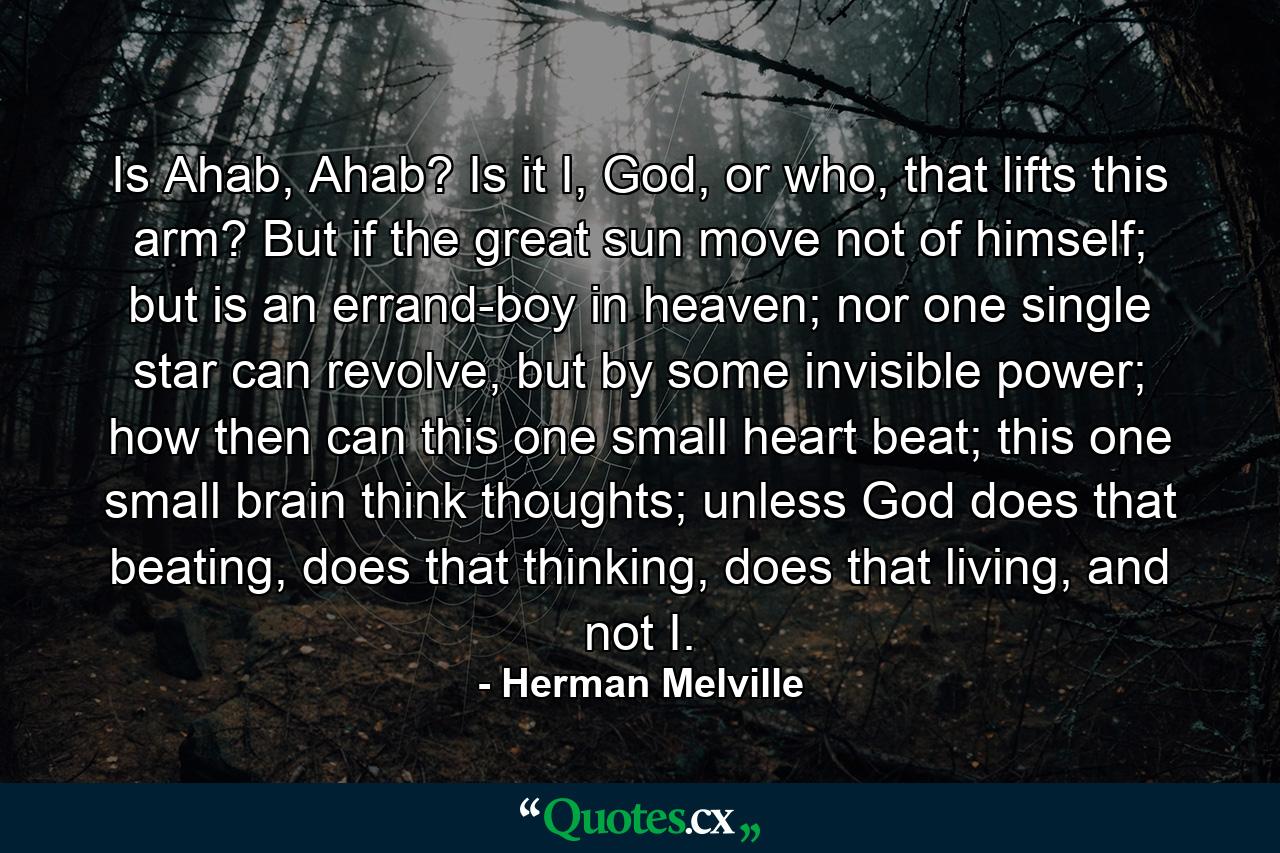 Is Ahab, Ahab? Is it I, God, or who, that lifts this arm? But if the great sun move not of himself; but is an errand-boy in heaven; nor one single star can revolve, but by some invisible power; how then can this one small heart beat; this one small brain think thoughts; unless God does that beating, does that thinking, does that living, and not I. - Quote by Herman Melville