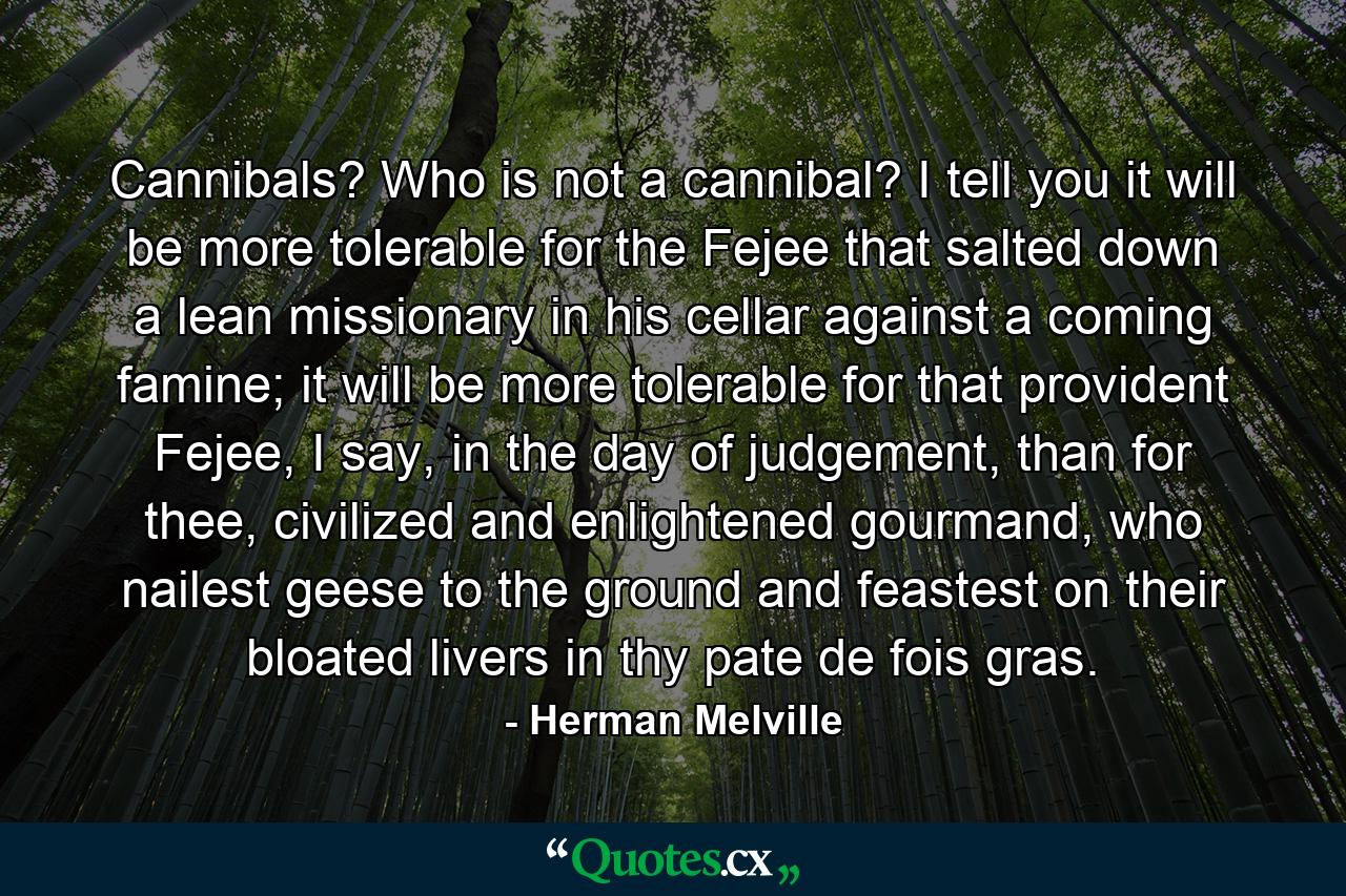 Cannibals? Who is not a cannibal? I tell you it will be more tolerable for the Fejee that salted down a lean missionary in his cellar against a coming famine; it will be more tolerable for that provident Fejee, I say, in the day of judgement, than for thee, civilized and enlightened gourmand, who nailest geese to the ground and feastest on their bloated livers in thy pate de fois gras. - Quote by Herman Melville