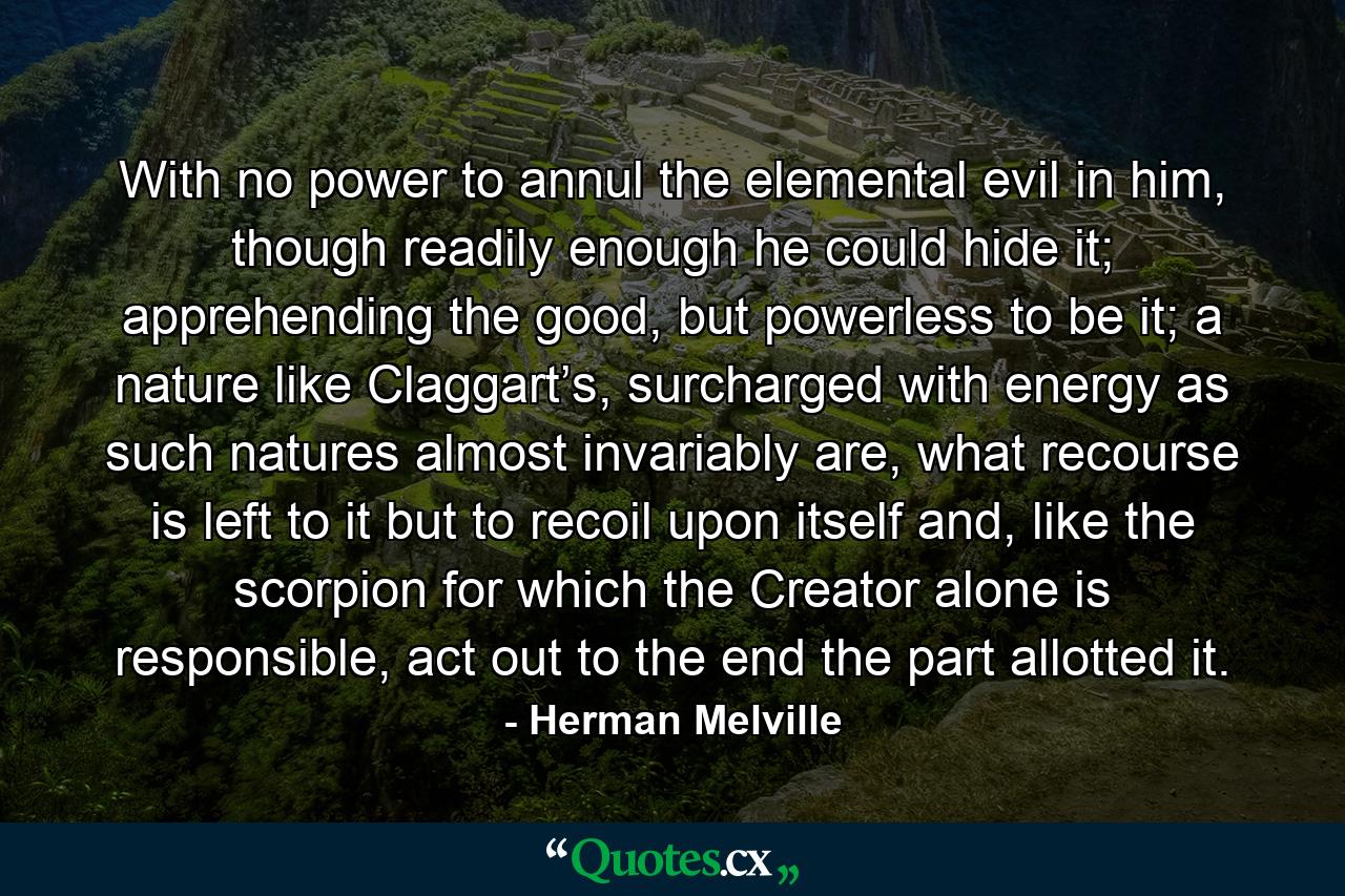 With no power to annul the elemental evil in him, though readily enough he could hide it; apprehending the good, but powerless to be it; a nature like Claggart’s, surcharged with energy as such natures almost invariably are, what recourse is left to it but to recoil upon itself and, like the scorpion for which the Creator alone is responsible, act out to the end the part allotted it. - Quote by Herman Melville