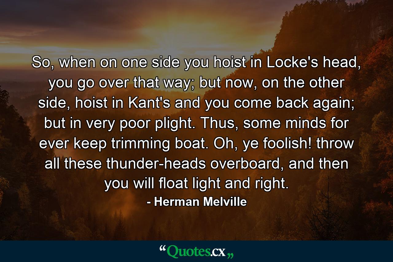 So, when on one side you hoist in Locke's head, you go over that way; but now, on the other side, hoist in Kant's and you come back again; but in very poor plight. Thus, some minds for ever keep trimming boat. Oh, ye foolish! throw all these thunder-heads overboard, and then you will float light and right. - Quote by Herman Melville