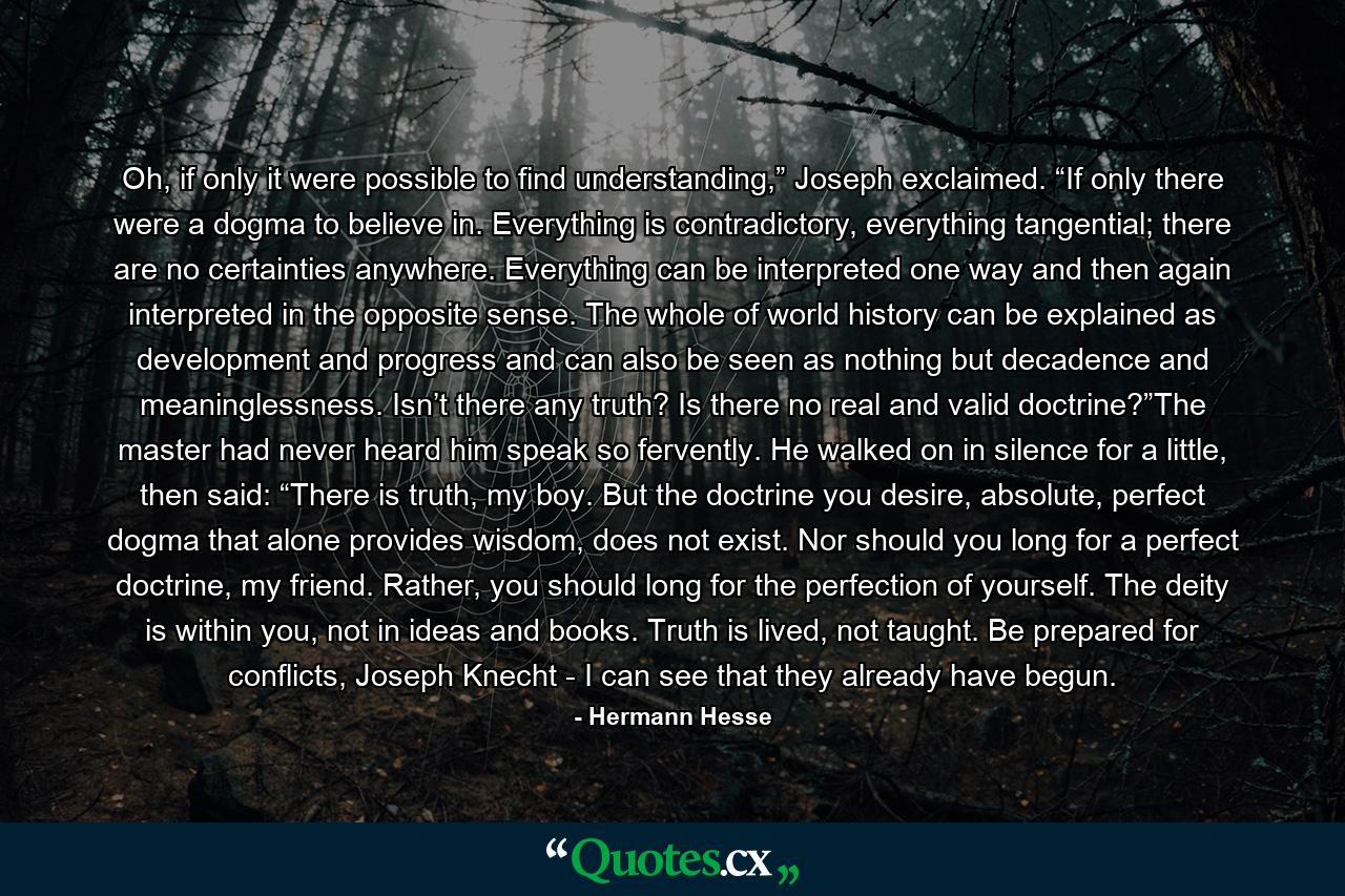 Oh, if only it were possible to find understanding,” Joseph exclaimed. “If only there were a dogma to believe in. Everything is contradictory, everything tangential; there are no certainties anywhere. Everything can be interpreted one way and then again interpreted in the opposite sense. The whole of world history can be explained as development and progress and can also be seen as nothing but decadence and meaninglessness. Isn’t there any truth? Is there no real and valid doctrine?”The master had never heard him speak so fervently. He walked on in silence for a little, then said: “There is truth, my boy. But the doctrine you desire, absolute, perfect dogma that alone provides wisdom, does not exist. Nor should you long for a perfect doctrine, my friend. Rather, you should long for the perfection of yourself. The deity is within you, not in ideas and books. Truth is lived, not taught. Be prepared for conflicts, Joseph Knecht - I can see that they already have begun. - Quote by Hermann Hesse