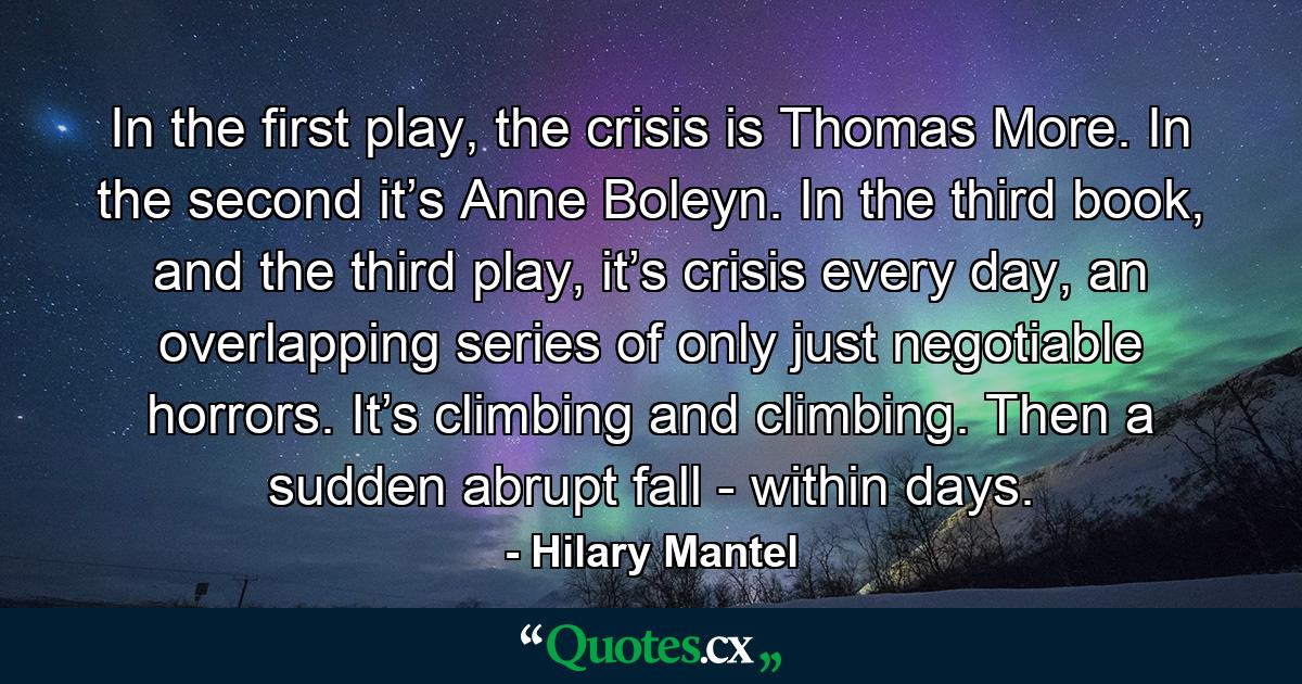 In the first play, the crisis is Thomas More. In the second it’s Anne Boleyn. In the third book, and the third play, it’s crisis every day, an overlapping series of only just negotiable horrors. It’s climbing and climbing. Then a sudden abrupt fall - within days. - Quote by Hilary Mantel