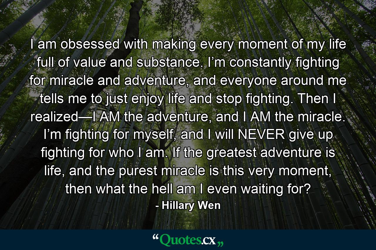 I am obsessed with making every moment of my life full of value and substance. I’m constantly fighting for miracle and adventure, and everyone around me tells me to just enjoy life and stop fighting. Then I realized—I AM the adventure, and I AM the miracle. I’m fighting for myself, and I will NEVER give up fighting for who I am. If the greatest adventure is life, and the purest miracle is this very moment, then what the hell am I even waiting for? - Quote by Hillary Wen