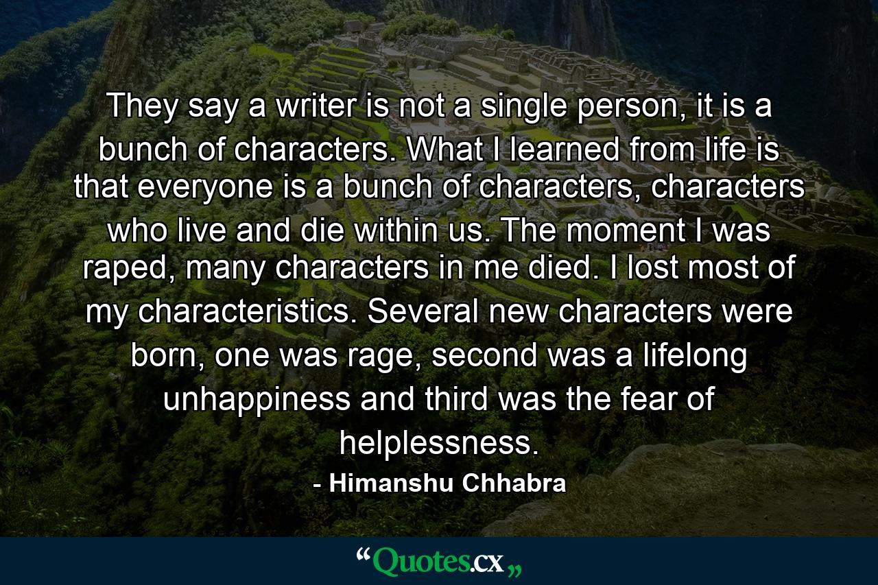 They say a writer is not a single person, it is a bunch of characters. What I learned from life is that everyone is a bunch of characters, characters who live and die within us. The moment I was raped, many characters in me died. I lost most of my characteristics. Several new characters were born, one was rage, second was a lifelong unhappiness and third was the fear of helplessness. - Quote by Himanshu Chhabra