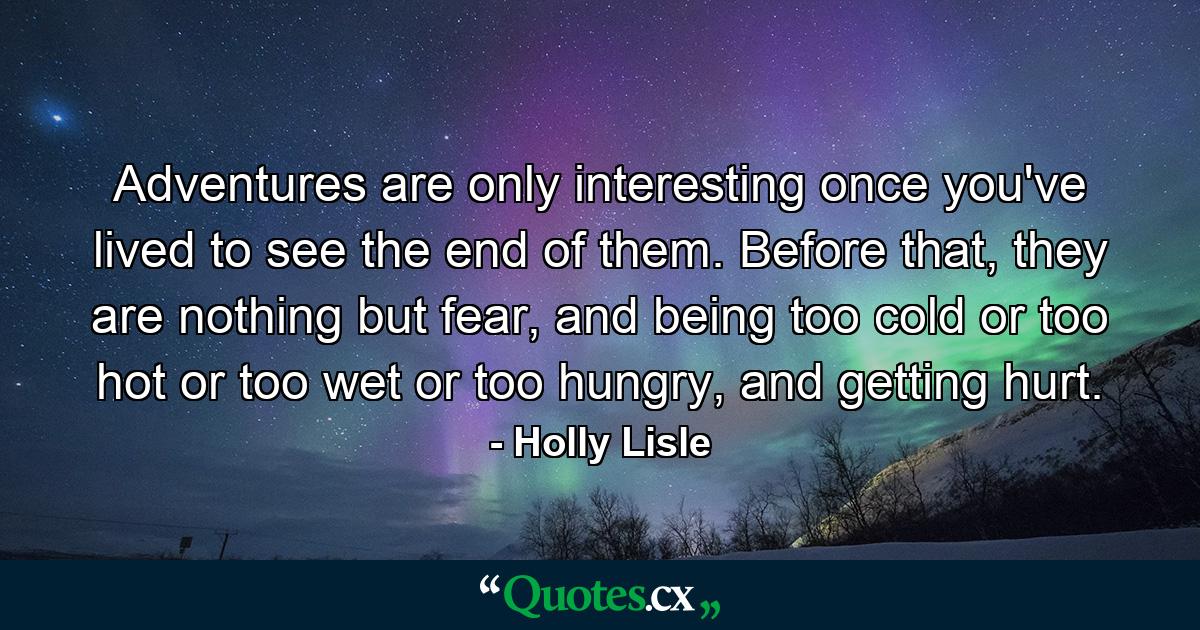 Adventures are only interesting once you've lived to see the end of them. Before that, they are nothing but fear, and being too cold or too hot or too wet or too hungry, and getting hurt. - Quote by Holly Lisle